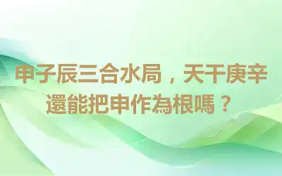 申子辰三合水局，天干庚辛還能把申作為根嗎？