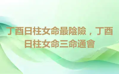 丁酉日柱女命最陰險，丁酉日柱女命三命通會