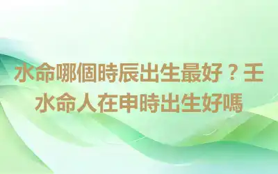 水命哪個時辰出生最好？壬水命人在申時出生好嗎