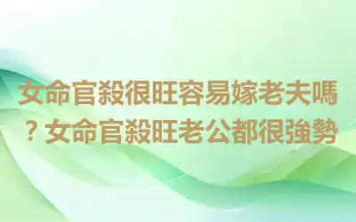 女命官殺很旺容易嫁老夫嗎？女命官殺旺老公都很強勢