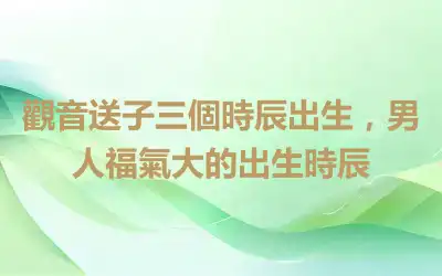 觀音送子三個時辰出生，男人福氣大的出生時辰