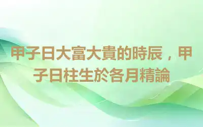 甲子日大富大貴的時辰，甲子日柱生於各月精論